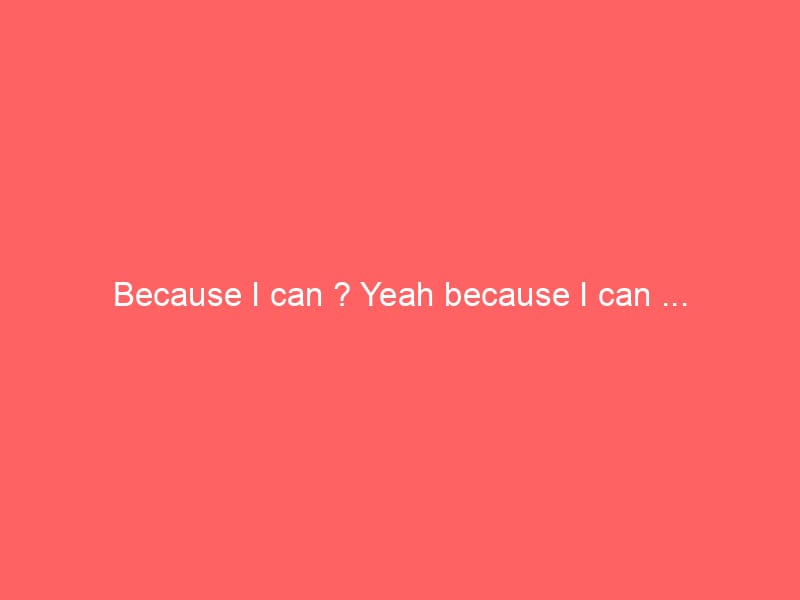 Because I can ? Yeah because I can …